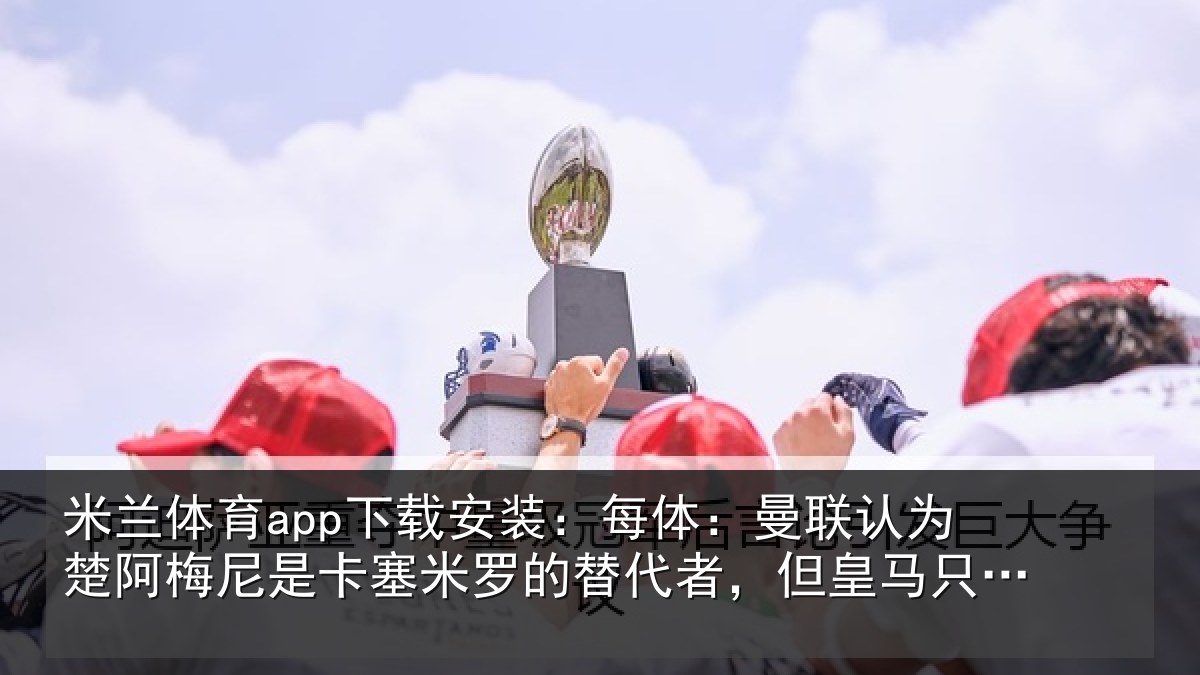 米兰体育app下载安装：每体：曼联认为楚阿梅尼是卡塞米罗的替代者，但皇马只卖高价