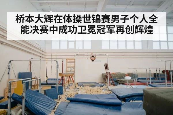 桥本大辉在体操世锦赛男子个人全能决赛中成功卫冕冠军再创辉煌