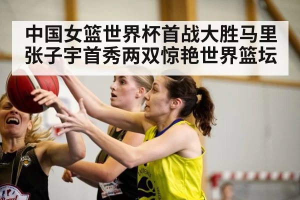 中国女篮世界杯首战大胜马里 张子宇首秀两双惊艳世界篮坛